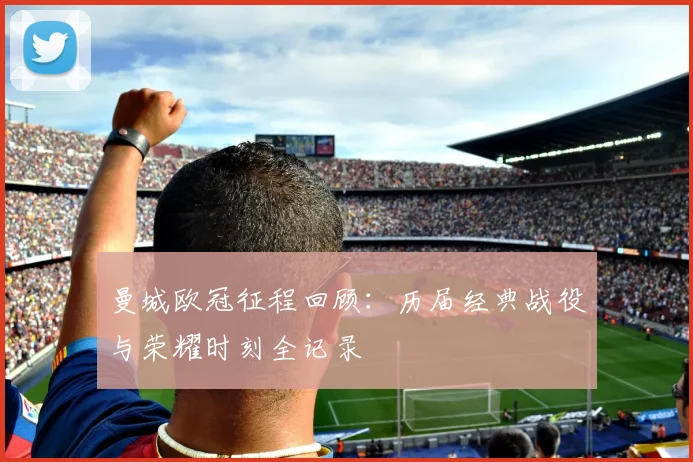 曼城欧冠征程回顾:历届经典战役与荣耀时刻全记录