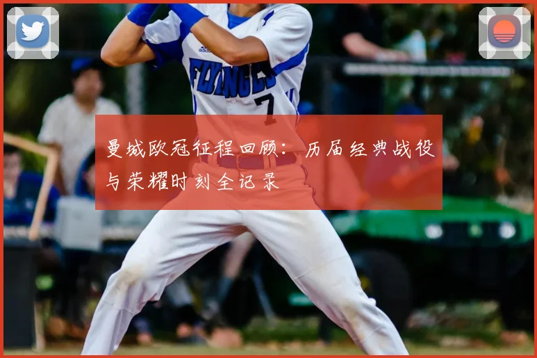 曼城欧冠征程回顾：历届经典战役与荣耀时刻全记录
